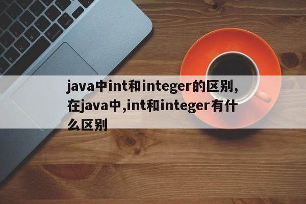 java中int和integer的区别,在java中,int和integer有什么区别